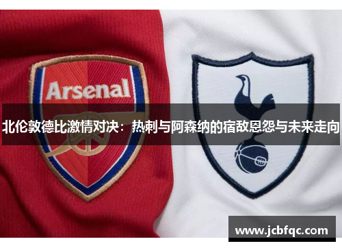 北伦敦德比激情对决：热刺与阿森纳的宿敌恩怨与未来走向