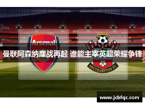 曼联阿森纳鏖战再起 谁能主宰英超荣耀争锋 曼联阿森纳鏖战再起 谁能主宰英超荣耀争锋