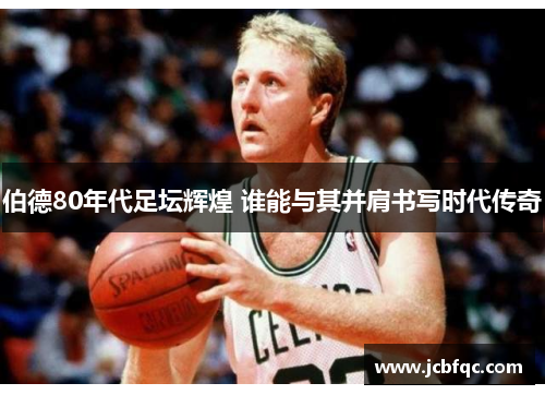 伯德80年代足坛辉煌 谁能与其并肩书写时代传奇 伯德80年代足坛辉煌 谁能与其并肩书写时代传奇