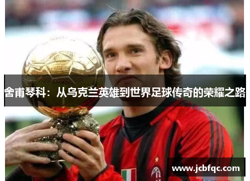 舍甫琴科：从乌克兰英雄到世界足球传奇的荣耀之路