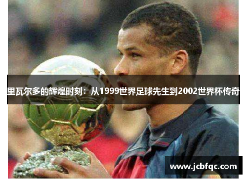 里瓦尔多的辉煌时刻：从1999世界足球先生到2002世界杯传奇