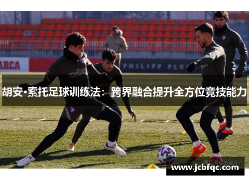 胡安·索托足球训练法：跨界融合提升全方位竞技能力
