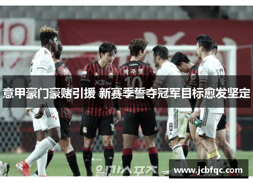 意甲豪门豪赌引援 新赛季誓夺冠军目标愈发坚定