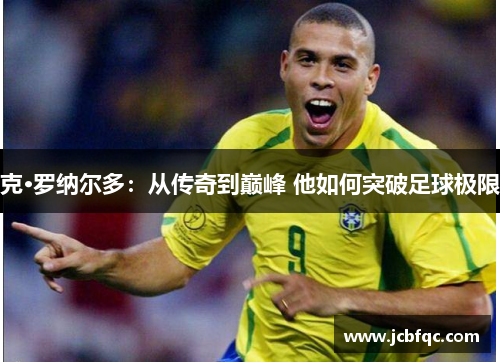 克·罗纳尔多:从传奇到巅峰 他如何突破足球极限 克·罗纳尔多:从传奇到巅峰 他如何突破足球极限