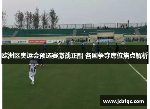欧洲区奥运会预选赛激战正酣 各国争夺席位焦点解析